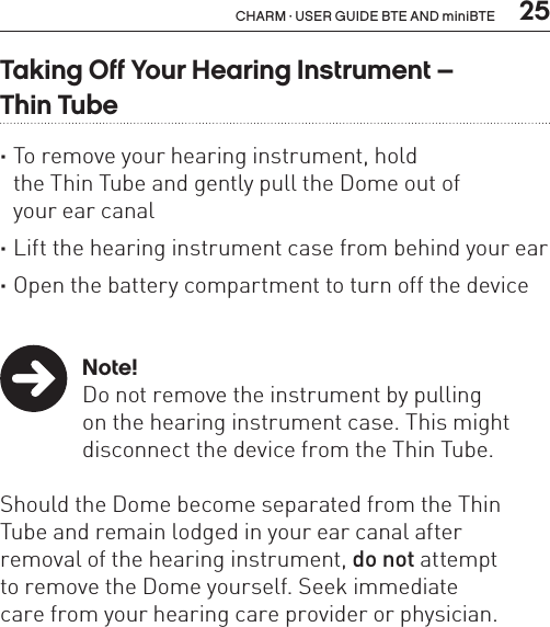  25CHARM · USER GUIDE BTE AND miniBTETaking Off Your Hearing Instrument –  Thin Tube ·To remove your hearing instrument, hold  the Thin Tube and gently pull the Dome out of  your ear canal ·Lift the hearing instrument case from behind your ear ·Open the battery compartment to turn off the device   Note!Do not remove the instrument by pulling  on the hearing instrument case. This might disconnect the device from the Thin Tube. Should the Dome become separated from the Thin Tube and remain lodged in your ear canal after  removal of the hearing instrument, do not attempt  to remove the Dome yourself. Seek immediate  care from your hearing care provider or physician.