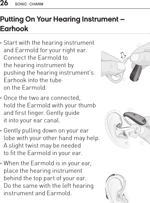 26 sonic · charmPutting On Your Hearing Instrument –  Earhook ·Start with the hearing instrument  and Earmold for your right ear.  Connect the Earmold to  the hearing instrument by  pushing the hearing instrument&apos;s  Earhook into the tube  on the Earmold.  ·Once the two are connected,  hold the Earmold with your thumb  and first finger. Gently guide  it into your ear canal.  ·Gently pulling down on your ear  lobe with your other hand may help.  A slight twist may be needed  to fit the Earmold in your ear.  ·When the Earmold is in your ear,  place the hearing instrument  behind the top part of your ear.  Do the same with the left hearing  instrument and Earmold.BL_ILLU_miniBTE_PuttingOnInstrumentEarhook1_BW_HI8.1BL_ILLU_miniBTE_PuttingOnInstrumentEarhook2_BW_HI8.2BL_ILLU_miniBTE_PuttingOnInstrumentEarhook3_BW_HI8.3
