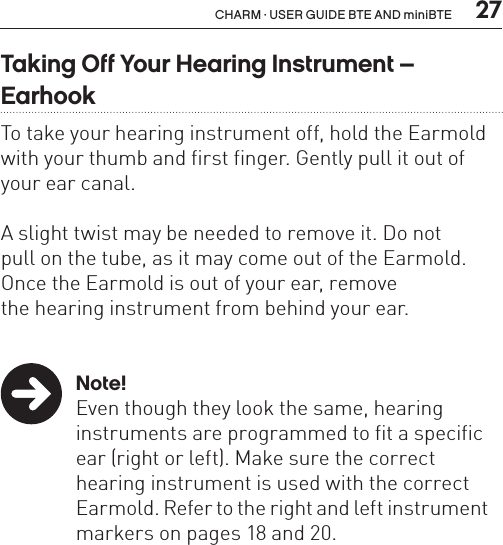  27CHARM · USER GUIDE BTE AND miniBTETaking Off Your Hearing Instrument –  EarhookTo take your hearing instrument off, hold the Earmold with your thumb and first finger. Gently pull it out of your ear canal. A slight twist may be needed to remove it. Do not  pull on the tube, as it may come out of the Earmold.  Once the Earmold is out of your ear, remove  the hearing instrument from behind your ear. Note!  Even though they look the same, hearing     instruments are programmed to fit a specific    ear (right or left). Make sure the correct      hearing instrument is used with the correct    Earmold. Refer to the right and left instrument    markers on pages 18 and 20.
