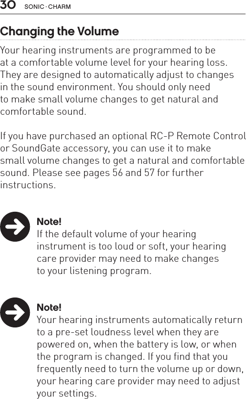 30 sonic · charmChanging the VolumeYour hearing instruments are programmed to be  at a comfortable volume level for your hearing loss.They are designed to automatically adjust to changes  in the sound environment. You should only need  to make small volume changes to get natural and comfortable sound. If you have purchased an optional RC-P Remote Control or SoundGate accessory, you can use it to make  small volume changes to get a natural and comfortable sound. Please see pages 56 and 57 for further  instructions.  Note!  If the default volume of your hearing    instrument is too loud or soft, your hearing    care provider may need to make changes    to your listening program. Note!  Your hearing instruments automatically return    to a pre-set loudness level when they are    powered on, when the battery is low, or when    the program is changed. If you find that you    frequently need to turn the volume up or down,    your hearing care provider may need to adjust    your settings.