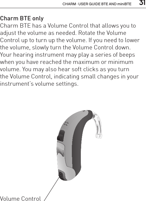  31CHARM · USER GUIDE BTE AND miniBTECharm BTE onlyCharm BTE has a Volume Control that allows you to adjust the volume as needed. Rotate the Volume Control up to turn up the volume. If you need to lower the volume, slowly turn the Volume Control down.  Your hearing instrument may play a series of beeps when you have reached the maximum or minimum volume. You may also hear soft clicks as you turn  the Volume Control, indicating small changes in your instrument’s volume settings.BL_ILLU_BTE_WithEarhook_BW_HI3Volume Control