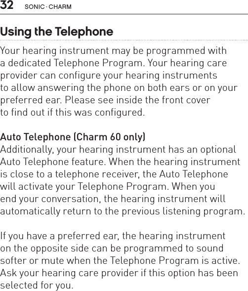 32 sonic · charmUsing the TelephoneYour hearing instrument may be programmed with  a dedicated Telephone Program. Your hearing care provider can configure your hearing instruments  to allow answering the phone on both ears or on your preferred ear. Please see inside the front cover  to find out if this was configured. Auto Telephone (Charm 60 only)Additionally, your hearing instrument has an optional Auto Telephone feature. When the hearing instrument is close to a telephone receiver, the Auto Telephone  will activate your Telephone Program. When you  end your conversation, the hearing instrument will  automatically return to the previous listening program. If you have a preferred ear, the hearing instrument  on the opposite side can be programmed to sound softer or mute when the Telephone Program is active. Ask your hearing care provider if this option has been selected for you.