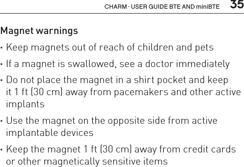  35CHARM · USER GUIDE BTE AND miniBTEMagnet warnings ·Keep magnets out of reach of children and pets ·If a magnet is swallowed, see a doctor immediately  ·Do not place the magnet in a shirt pocket and keep  it 1 ft (30 cm) away from pacemakers and other active implants ·Use the magnet on the opposite side from active implantable devices ·Keep the magnet 1 ft (30 cm) away from credit cards or other magnetically sensitive items