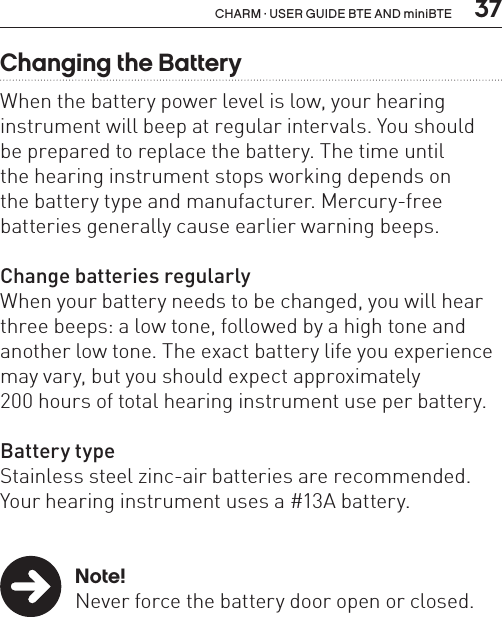  37CHARM · USER GUIDE BTE AND miniBTEChanging the BatteryWhen the battery power level is low, your hearing instrument will beep at regular intervals. You should  be prepared to replace the battery. The time until  the hearing instrument stops working depends on  the battery type and manufacturer. Mercury-free batteries generally cause earlier warning beeps.Change batteries regularlyWhen your battery needs to be changed, you will hear three beeps: a low tone, followed by a high tone and another low tone. The exact battery life you experience may vary, but you should expect approximately  200 hours of total hearing instrument use per battery.Battery typeStainless steel zinc-air batteries are recommended.Your hearing instrument uses a #13A battery. Note!  Never force the battery door open or closed.  