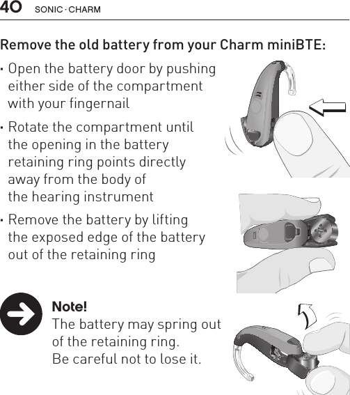 40 sonic · charmRemove the old battery from your Charm miniBTE: ·Open the battery door by pushing  either side of the compartment  with your fingernail       ·Rotate the compartment until  the opening in the battery  retaining ring points directly  away from the body of  the hearing instrument ·Remove the battery by lifting  the exposed edge of the battery  out of the retaining ring   Note!  The battery may spring out    of the retaining ring.    Be careful not to lose it.BL_ILLU_miniBTE_RemoveBattery1_BW_HI9.1BL_ILLU_miniBTE_RemoveBattery2_BW_HI9.2BL_ILLU_miniBTE_RemoveBattery3_BW_HI9.3