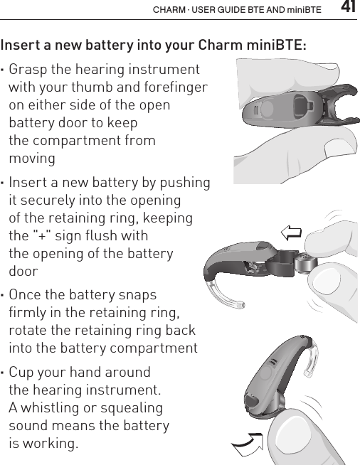  41CHARM · USER GUIDE BTE AND miniBTEInsert a new battery into your Charm miniBTE: ·Grasp the hearing instrument  with your thumb and forefinger  on either side of the open  battery door to keep  the compartment from  moving ·Insert a new battery by pushing  it securely into the opening  of the retaining ring, keeping  the &quot;+&quot; sign flush with  the opening of the battery  door ·Once the battery snaps  firmly in the retaining ring,  rotate the retaining ring back  into the battery compartment  ·Cup your hand around  the hearing instrument.  A whistling or squealing  sound means the battery  is working.BL_ILLU_miniBTE_InsertBattery2_BW_HI10.2BL_ILLU_miniBTE_InsertBattery3_BW_HI10.3BL_ILLU_miniBTE_InsertBattery1_BW_HI10.1