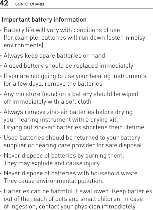 42 sonic · charm Important battery information ·Battery life will vary with conditions of use  (for example, batteries will run down faster in noisy environments) ·Always keep spare batteries on hand ·A used battery should be replaced immediately ·If you are not going to use your hearing instruments for a few days, remove the batteries ·Any moisture found on a battery should be wiped  off immediately with a soft cloth ·Always remove zinc-air batteries before drying  your hearing instrument with a drying kit.  Drying out zinc-air batteries shortens their lifetime. ·Used batteries should be returned to your battery supplier or hearing care provider for safe disposal ·Never dispose of batteries by burning them.  They may explode and cause injury. ·Never dispose of batteries with household waste. They cause environmental pollution. ·Batteries can be harmful if swallowed. Keep batteries out of the reach of pets and small children. In case  of ingestion, contact your physician immediately.