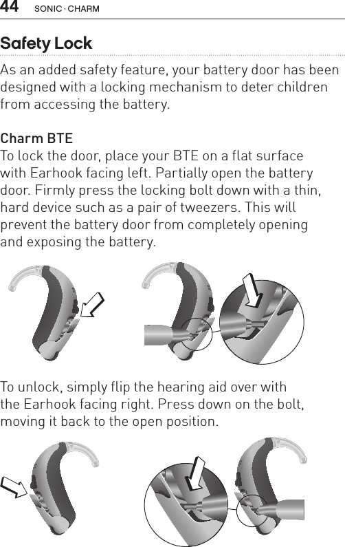 44 sonic · charmSafety LockAs an added safety feature, your battery door has been designed with a locking mechanism to deter children from accessing the battery.Charm BTETo lock the door, place your BTE on a flat surface  with Earhook facing left. Partially open the battery door. Firmly press the locking bolt down with a thin, hard device such as a pair of tweezers. This will prevent the battery door from completely opening  and exposing the battery.BL_ILLU_BTE_SafetyLock1_BW_HI8.1BL_ILLU_BTE_SafetyLock2_BW_HI8.2To unlock, simply flip the hearing aid over with  the Earhook facing right. Press down on the bolt, moving it back to the open position.BL_ILLU_BTE_SafetyLock3_BW_HI8.3BL_ILLU_BTE_SafetyLock4_BW_HI8.4