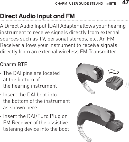  47CHARM · USER GUIDE BTE AND miniBTEBL_ILLU_BTE_AttachingDAIBoot2_BW_HI15BL_ILLU_BTE_AttachingDAIBoot3_BW_HI16Direct Audio Input and FMA Direct Audio Input (DAI) Adapter allows your hearing instrument to receive signals directly from external sources such as TV, personal stereos, etc. An FM Receiver allows your instrument to receive signals directly from an external wireless FM Transmitter.Charm BTE  ·The DAI pins are located  at the bottom of  the hearing instrument ·Insert the DAI boot into  the bottom of the instrument  as shown here ·Insert the DAI/Euro Plug or  FM Receiver of the assistive  listening device into the boot