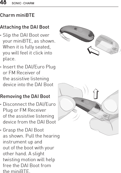 48 sonic · charmCharm miniBTE   Attaching the DAI Boot  ·Slip the DAI Boot over your miniBTE, as shown.  When it is fully seated,  you will feel it click into  place. ·Insert the DAI/Euro Plug  or FM Receiver of  the assistive listening  device into the DAI Boot Removing the DAI Boot ·Disconnect the DAI/Euro  Plug or FM Receiver  of the assistive listening  device from the DAI Boot ·Grasp the DAI Boot  as shown. Pull the hearing  instrument up and  out of the boot with your  other hand. A slight  twisting motion will help  free the DAI Boot from  the miniBTE.BL_ILLU_miniBTE_RemoveDAIBoot_BW_HI13BL_ILLU_miniBTE_AttachingDAIBoot1_BW_HI12.1