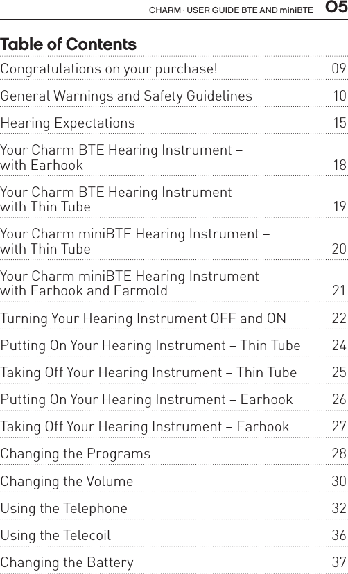  05CHARM · USER GUIDE BTE AND miniBTETable of ContentsCongratulations on your purchase!  09General Warnings and Safety Guidelines   10Hearing Expectations  15Your Charm BTE Hearing Instrument –  with Earhook  18Your Charm BTE Hearing Instrument –  with Thin Tube  19Your Charm miniBTE Hearing Instrument –  with Thin Tube  20Your Charm miniBTE Hearing Instrument –  with Earhook and Earmold  21Turning Your Hearing Instrument OFF and ON  22Putting On Your Hearing Instrument – Thin Tube  24Taking Off Your Hearing Instrument – Thin Tube  25Putting On Your Hearing Instrument – Earhook  26Taking Off Your Hearing Instrument – Earhook  27Changing the Programs   28Changing the Volume  30Using the Telephone  32Using the Telecoil  36Changing the Battery  37