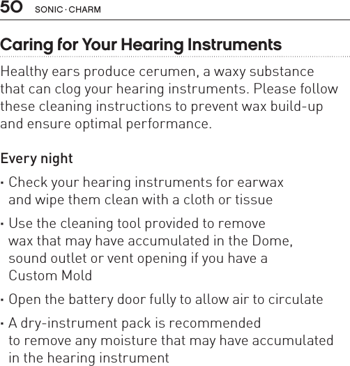 50 sonic · charmCaring for Your Hearing InstrumentsHealthy ears produce cerumen, a waxy substance  that can clog your hearing instruments. Please follow these cleaning instructions to prevent wax build-up  and ensure optimal performance.Every night ·Check your hearing instruments for earwax  and wipe them clean with a cloth or tissue ·Use the cleaning tool provided to remove  wax that may have accumulated in the Dome,  sound outlet or vent opening if you have a  Custom Mold ·Open the battery door fully to allow air to circulate ·A dry-instrument pack is recommended  to remove any moisture that may have accumulated  in the hearing instrument
