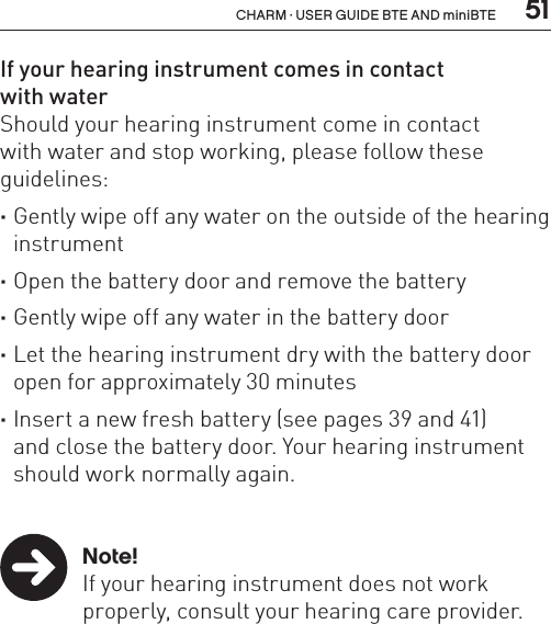  51CHARM · USER GUIDE BTE AND miniBTEIf your hearing instrument comes in contact  with waterShould your hearing instrument come in contact  with water and stop working, please follow these guidelines: ·Gently wipe off any water on the outside of the hearing instrument ·Open the battery door and remove the battery ·Gently wipe off any water in the battery door ·Let the hearing instrument dry with the battery door open for approximately 30 minutes ·Insert a new fresh battery (see pages 39 and 41)  and close the battery door. Your hearing instrument should work normally again. Note!  If your hearing instrument does not work    properly, consult your hearing care provider.