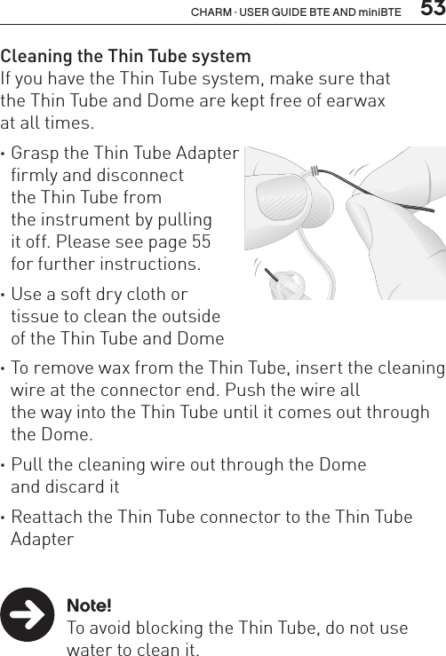  53CHARM · USER GUIDE BTE AND miniBTECleaning the Thin Tube systemIf you have the Thin Tube system, make sure that  the Thin Tube and Dome are kept free of earwax  at all times. ·Grasp the Thin Tube Adapter  firmly and disconnect  the Thin Tube from  the instrument by pulling  it off. Please see page 55  for further instructions. ·Use a soft dry cloth or  tissue to clean the outside  of the Thin Tube and Dome ·To remove wax from the Thin Tube, insert the cleaning wire at the connector end. Push the wire all  the way into the Thin Tube until it comes out through the Dome. ·Pull the cleaning wire out through the Dome  and discard it ·Reattach the Thin Tube connector to the Thin Tube Adapter   Note!  To avoid blocking the Thin Tube, do not use    water to clean it.