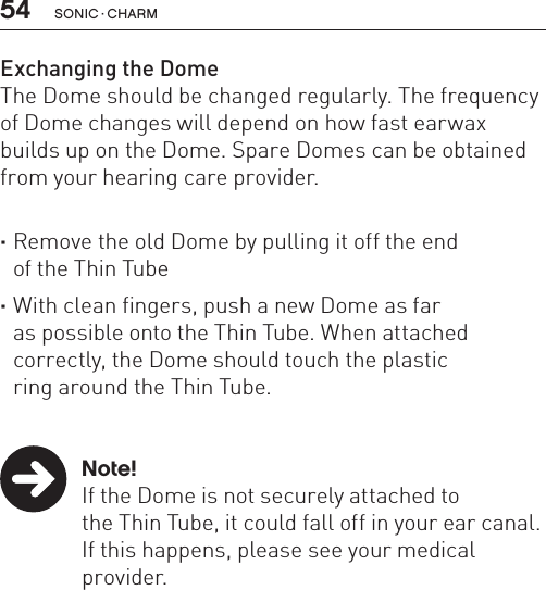 54 sonic · charmExchanging the DomeThe Dome should be changed regularly. The frequency of Dome changes will depend on how fast earwax builds up on the Dome. Spare Domes can be obtained from your hearing care provider.  ·Remove the old Dome by pulling it off the end  of the Thin Tube ·With clean fingers, push a new Dome as far  as possible onto the Thin Tube. When attached correctly, the Dome should touch the plastic  ring around the Thin Tube.   Note!  If the Dome is not securely attached to    the Thin Tube, it could fall off in your ear canal.  If this happens, please see your medical     provider.