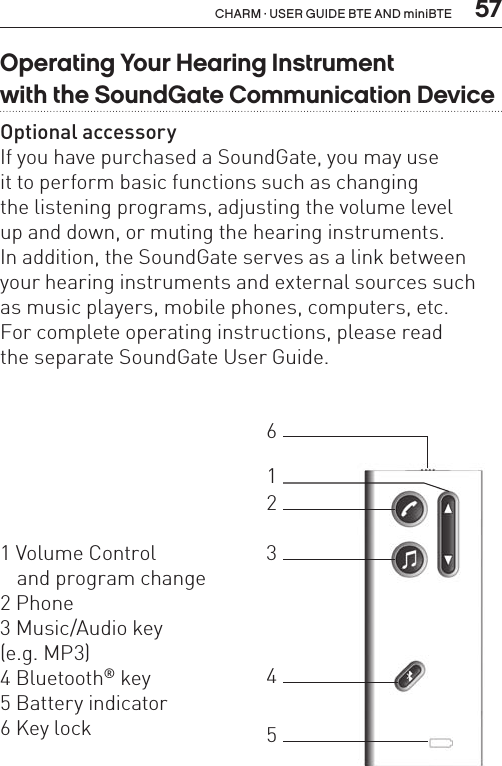  57CHARM · USER GUIDE BTE AND miniBTEOperating Your Hearing Instrument  with the SoundGate Communication DeviceOptional accessoryIf you have purchased a SoundGate, you may use  it to perform basic functions such as changing  the listening programs, adjusting the volume level  up and down, or muting the hearing instruments.  In addition, the SoundGate serves as a link between  your hearing instruments and external sources such  as music players, mobile phones, computers, etc.For complete operating instructions, please read  the separate SoundGate User Guide.1 Volume Control    and program change2 Phone3 Music/Audio key  (e.g. MP3)4 Bluetooth® key5 Battery indicator 6 Key lock123465