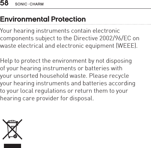58 sonic · charmEnvironmental ProtectionYour hearing instruments contain electronic  components subject to the Directive 2002/96/EC on waste electrical and electronic equipment (WEEE). Help to protect the environment by not disposing  of your hearing instruments or batteries with your unsorted household waste. Please recycle  your hearing instruments and batteries according  to your local regulations or return them to your  hearing care provider for disposal.