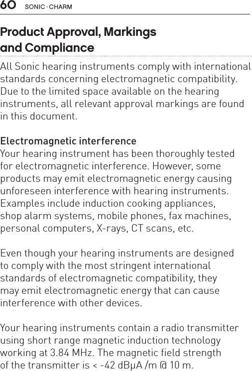 60 sonic · charmProduct Approval, Markings  and ComplianceAll Sonic hearing instruments comply with international standards concerning electromagnetic compatibility. Due to the limited space available on the hearing instruments, all relevant approval markings are found in this document.Electromagnetic interferenceYour hearing instrument has been thoroughly tested  for electromagnetic interference. However, some products may emit electromagnetic energy causing unforeseen interference with hearing instruments. Examples include induction cooking appliances,  shop alarm systems, mobile phones, fax machines, personal computers, X-rays, CT scans, etc. Even though your hearing instruments are designed  to comply with the most stringent international  standards of electromagnetic compatibility, they  may emit electromagnetic energy that can cause  interference with other devices. Your hearing instruments contain a radio transmitter using short range magnetic induction technology working at 3.84 MHz. The magnetic field strengthof the transmitter is &lt; -42 dBμA /m @ 10 m.