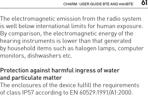  61CHARM · USER GUIDE BTE AND miniBTEThe electromagnetic emission from the radio system  is well below international limits for human exposure. By comparison, the electromagnetic energy of the hearing instruments is lower than that generated  by household items such as halogen lamps, computer monitors, dishwashers etc.Protection against harmful ingress of water  and particulate matterThe enclosures of the device fulfill the requirements  of class IP57 according to EN 60529:1991/A1:2000.