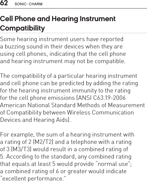 62 sonic · charmCell Phone and Hearing Instrument  CompatibilitySome hearing instrument users have reported  a buzzing sound in their devices when they are  using cell phones, indicating that the cell phone  and hearing instrument may not be compatible. The compatibility of a particular hearing instrument and cell phone can be predicted by adding the rating  for the hearing instrument immunity to the rating  for the cell phone emissions (ANSI C63.19-2006American National Standard Methods of Measurement of Compatibility between Wireless Communication Devices and Hearing Aids). For example, the sum of a hearing instrument with  a rating of 2 (M2/T2) and a telephone with a rating  of 3 (M3/T3) would result in a combined rating of  5. According to the standard, any combined rating  that equals at least 5 would provide “normal use”;a combined rating of 6 or greater would indicate“excellent performance.”