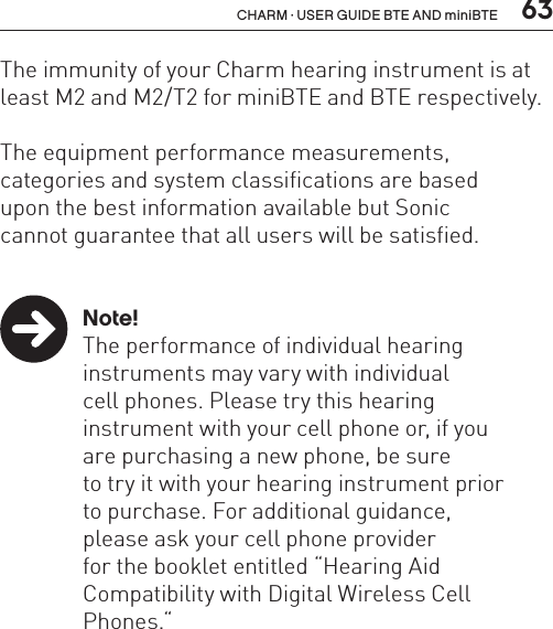  63CHARM · USER GUIDE BTE AND miniBTEThe immunity of your Charm hearing instrument is at least M2 and M2/T2 for miniBTE and BTE respectively.The equipment performance measurements,  categories and system classifications are based  upon the best information available but Sonic  cannot guarantee that all users will be satisfied. Note!  The performance of individual hearing    instruments may vary with individual    cell phones. Please try this hearing    instrument with your cell phone or, if you    are purchasing a new phone, be sure    to try it with your hearing instrument prior    to purchase. For additional guidance,    please ask your cell phone provider    for the booklet entitled “Hearing Aid    Compatibility with Digital Wireless Cell     Phones.“