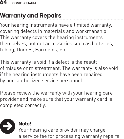 64 sonic · charmWarranty and RepairsYour hearing instruments have a limited warranty, covering defects in materials and workmanship.  This warranty covers the hearing instruments  themselves, but not accessories such as batteries, tubing, Domes, Earmolds, etc. This warranty is void if a defect is the result  of misuse or mistreatment. The warranty is also void  if the hearing instruments have been repaired  by non-authorized service personnel. Please review the warranty with your hearing care provider and make sure that your warranty card is completed correctly. Note!  Your hearing care provider may charge    a service fee for processing warranty repairs.  