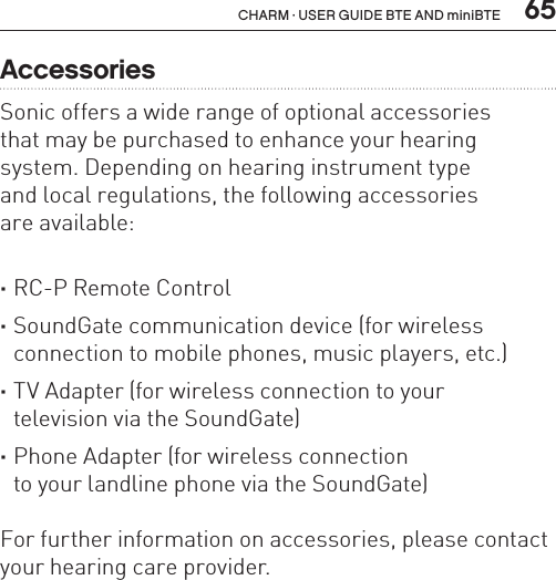  65CHARM · USER GUIDE BTE AND miniBTEAccessoriesSonic offers a wide range of optional accessories  that may be purchased to enhance your hearing system. Depending on hearing instrument type  and local regulations, the following accessories  are available: ·RC-P Remote Control ·SoundGate communication device (for wireless connection to mobile phones, music players, etc.) ·TV Adapter (for wireless connection to your  television via the SoundGate) ·Phone Adapter (for wireless connection  to your landline phone via the SoundGate)For further information on accessories, please contact your hearing care provider.