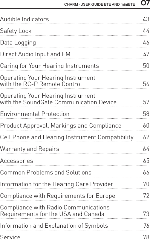  07CHARM · USER GUIDE BTE AND miniBTEAudible Indicators  43Safety Lock  44Data Logging  46Direct Audio Input and FM  47Caring for Your Hearing Instruments  50Operating Your Hearing Instrument  with the RC-P Remote Control  56Operating Your Hearing Instrument  with the SoundGate Communication Device  57Environmental Protection  58Product Approval, Markings and Compliance  60Cell Phone and Hearing Instrument Compatibility  62Warranty and Repairs  64Accessories 65Common Problems and Solutions  66Information for the Hearing Care Provider  70Compliance with Requirements for Europe  72Compliance with Radio Communications  Requirements for the USA and Canada  73Information and Explanation of Symbols  76Service 78