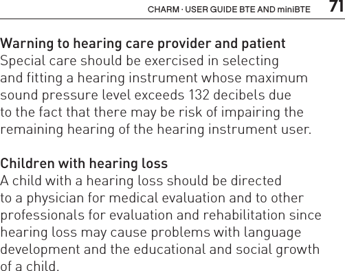  71CHARM · USER GUIDE BTE AND miniBTEWarning to hearing care provider and patientSpecial care should be exercised in selecting  and fitting a hearing instrument whose maximum sound pressure level exceeds 132 decibels due  to the fact that there may be risk of impairing the remaining hearing of the hearing instrument user.Children with hearing lossA child with a hearing loss should be directed  to a physician for medical evaluation and to other professionals for evaluation and rehabilitation since hearing loss may cause problems with language development and the educational and social growth  of a child.  