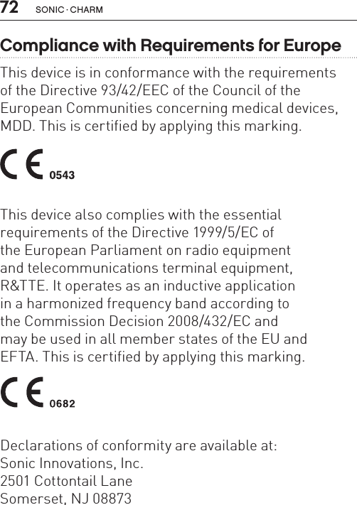 72 sonic · charmCompliance with Requirements for EuropeThis device is in conformance with the requirements  of the Directive 93/42/EEC of the Council of theEuropean Communities concerning medical devices,MDD. This is certified by applying this marking. This device also complies with the essential  requirements of the Directive 1999/5/EC of  the European Parliament on radio equipment  and telecommunications terminal equipment,  R&amp;TTE. It operates as an inductive application  in a harmonized frequency band according to  the Commission Decision 2008/432/EC and  may be used in all member states of the EU and  EFTA. This is certified by applying this marking. Declarations of conformity are available at:Sonic Innovations, Inc.2501 Cottontail LaneSomerset, NJ 08873