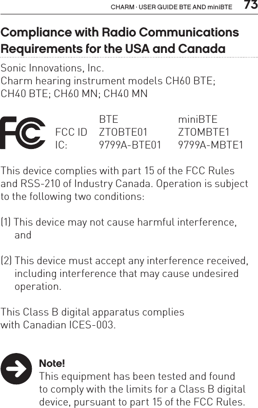  73CHARM · USER GUIDE BTE AND miniBTECompliance with Radio Communications Requirements for the USA and CanadaSonic Innovations, Inc.Charm hearing instrument models CH60 BTE;  CH40 BTE; CH60 MN; CH40 MN    BTE  miniBTE FCC ID  ZTOBTE01   ZTOMBTE1   IC:  9799A-BTE01 9799A-MBTE1This device complies with part 15 of the FCC Rules  and RSS-210 of Industry Canada. Operation is subject to the following two conditions:(1) This device may not cause harmful interference,   and(2) This device must accept any interference received,    including interference that may cause undesired   operation.This Class B digital apparatus complies  with Canadian ICES-003. Note!  This equipment has been tested and found    to comply with the limits for a Class B digital    device, pursuant to part 15 of the FCC Rules. 