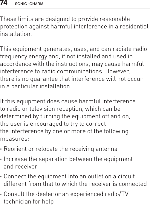 74 sonic · charmThese limits are designed to provide reasonable protection against harmful interference in a residential installation.This equipment generates, uses, and can radiate radio frequency energy and, if not installed and used in accordance with the instructions, may cause harmful interference to radio communications. However,  there is no guarantee that interference will not occur  in a particular installation.If this equipment does cause harmful interference  to radio or television reception, which can be  determined by turning the equipment off and on,  the user is encouraged to try to correct  the interference by one or more of the following measures: ·Reorient or relocate the receiving antenna ·Increase the separation between the equipment  and receiver ·Connect the equipment into an outlet on a circuit different from that to which the receiver is connected ·Consult the dealer or an experienced radio/TV technician for help