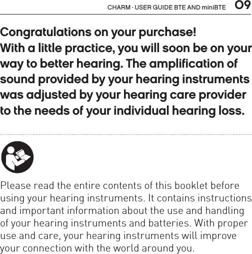  09CHARM · USER GUIDE BTE AND miniBTECongratulations on your purchase! With a little practice, you will soon be on your way to better hearing. The amplification of sound provided by your hearing instruments was adjusted by your hearing care provider to the needs of your individual hearing loss. Please read the entire contents of this booklet before using your hearing instruments. It contains instructions and important information about the use and handling of your hearing instruments and batteries. With proper use and care, your hearing instruments will improve your connection with the world around you.