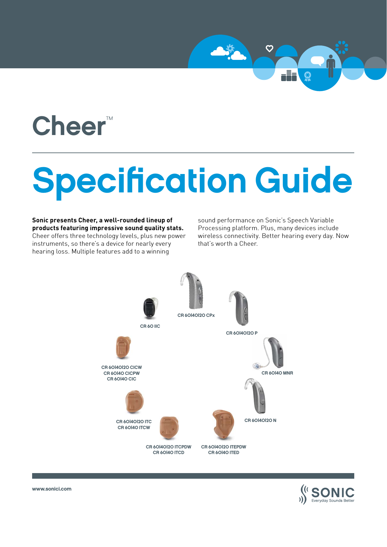 www.sonici.comCheer™Speciﬁcation GuideCR 60 IICCR 60|40|20 CICWCR 60|40 CICPWCR 60|40 CICCR 60|40|20 ITCCR 60|40 ITCWCR 60|40 MNRCR 60|40|20 ITCPDWCR 60|40 ITCDCR 60|40|20 ITEPDWCR 60|40 ITEDCR 60|40|20 CPxCR 60|40|20 PCR 60|40|20 NSonic presents Cheer, a well-rounded lineup of products featuring impressive sound quality stats. Cheer offers three technology levels, plus new power instruments, so there’s a device for nearly every hearing loss. Multiple features add to a winningsound performance on Sonic’s Speech Variable Processing platform. Plus, many devices include wireless connectivity. Better hearing every day. Now that’s worth a Cheer.