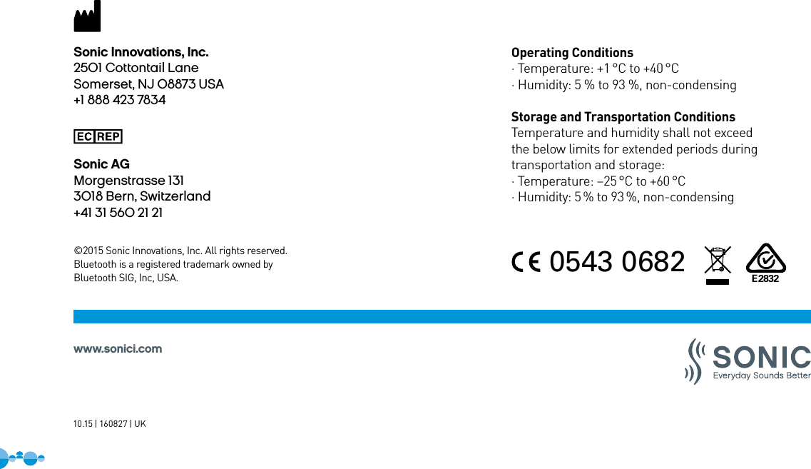 ©2015 Sonic Innovations, Inc. All rights reserved. Bluetooth is a registered trademark owned byBluetooth SIG, Inc, USA.Operating Conditions· Temperature: +1 °C to +40 °C· Humidity: 5 % to 93 %, non-condensingStorage and Transportation ConditionsTemperature and humidity shall not exceedthe below limits for extended periods duringtransportation and storage:· Temperature: –25 °C to +60 °C· Humidity: 5 % to 93 %, non-condensingwww.sonici.com10.15 | 160827 | UK0543 0682E2832Sonic Innovations, Inc.2501 Cottontail LaneSomerset, NJ 08873 USA+1 888 423 7834Sonic AGMorgenstrasse 1313018 Bern, Switzerland+41 31 560 21 21