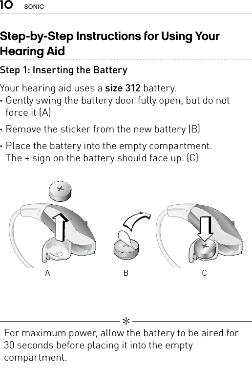 10 SONICStep-by-Step Instructions for Using Your Hearing AidStep 1: Inserting the BatteryYour hearing aid uses a size 312 battery. ·Gently swing the battery door fully open, but do not force it (A) ·Remove the sticker from the new battery (B) ·Place the battery into the empty compartment.  The + sign on the battery should face up. (C)Bernafon nano BTE IFUVR_ILU_BatteryReplacementNanoIn_BW_HIBernafon nano BTE IFUVR_ILU_BatteryReplacementNanoOut_BW_HIA B C   ✼  For maximum power, allow the battery to be aired for 30 seconds before placing it into the empty compartment.