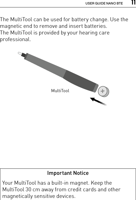  11USER GUIDE NANO BTEThe MultiTool can be used for battery change. Use the magnetic end to remove and insert batteries.The MultiTool is provided by your hearing care professional.MultiToolImportant NoticeYour MultiTool has a built-in magnet. Keep the MultiTool 30 cm away from credit cards and other magnetically sensitive devices.