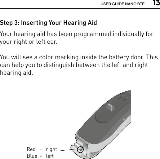  13USER GUIDE NANO BTEStep 3: Inserting Your Hearing AidYour hearing aid has been programmed individually for your right or left ear. You will see a color marking inside the battery door. This can help you to distinguish between the left and right hearing aid.Bernafon nano BTE IFUVR_ILU_Left-rightEarMarkingNanoBTE_BW_HIRed = right Blue =  left