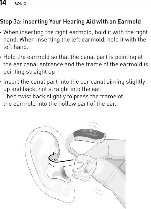 14 SONICStep 3a: Inserting Your Hearing Aid with an Earmold ·When inserting the right earmold, hold it with the right hand. When inserting the left earmold, hold it with the left hand.  ·Hold the earmold so that the canal part is pointing at the ear canal entrance and the frame of the earmold is pointing straight up  ·Insert the canal part into the ear canal aiming slightly up and back, not straight into the ear.  Then twist back slightly to press the frame of  the earmold into the hollow part of the ear. Bernafon nano BTE IFUVR_ILU_InsertingNanoBTEhook1_BW_HI