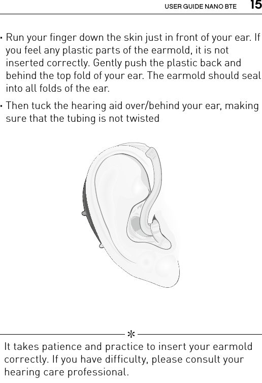  15USER GUIDE NANO BTE ·Run your finger down the skin just in front of your ear. If you feel any plastic parts of the earmold, it is not inserted correctly. Gently push the plastic back and behind the top fold of your ear. The earmold should seal into all folds of the ear. ·Then tuck the hearing aid over/behind your ear, making sure that the tubing is not twisted Bernafon nano BTE IFUVR_ILU_InsertingNanoBTEhook2_BW_HI   ✼  It takes patience and practice to insert your earmold correctly. If you have difficulty, please consult your hearing care professional.