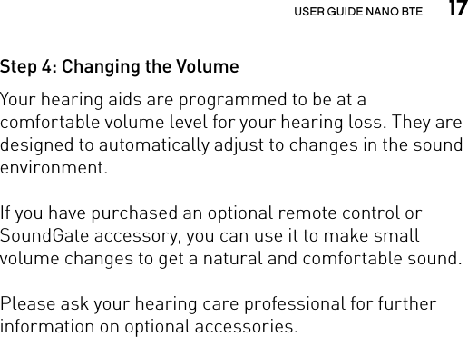  17USER GUIDE NANO BTEStep 4: Changing the Volume Your hearing aids are programmed to be at a comfortable volume level for your hearing loss. They are designed to automatically adjust to changes in the sound environment.If you have purchased an optional remote control or SoundGate accessory, you can use it to make small volume changes to get a natural and comfortable sound.Please ask your hearing care professional for further information on optional accessories.