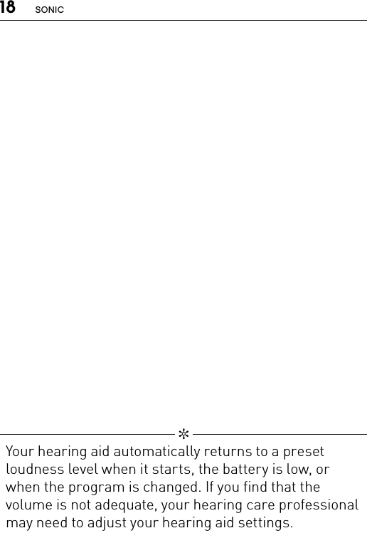 18 SONIC   ✼  Your hearing aid automatically returns to a preset loudness level when it starts, the battery is low, or when the program is changed. If you find that the volume is not adequate, your hearing care professional may need to adjust your hearing aid settings.