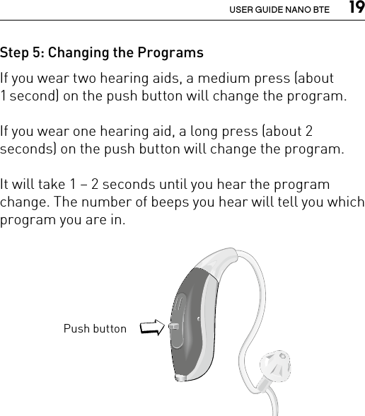  19USER GUIDE NANO BTEStep 5: Changing the ProgramsIf you wear two hearing aids, a medium press (about 1 second) on the push button will change the program. If you wear one hearing aid, a long press (about 2 seconds) on the push button will change the program. It will take 1 – 2 seconds until you hear the program change. The number of beeps you hear will tell you which program you are in. Bernafon nano BTE IFUVR_ILU_nanoBTEwithSpira_BW_HIPush buttonBernafon Veras IFU micro BTEVR_ILU_MultiControlMicroBTE_BW_HI