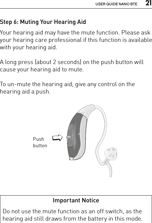  21USER GUIDE NANO BTEStep 6: Muting Your Hearing AidYour hearing aid may have the mute function. Please ask your hearing care professional if this function is available with your hearing aid.A long press (about 2 seconds) on the push button will cause your hearing aid to mute. To un-mute the hearing aid, give any control on the hearing aid a push.Bernafon nano BTE IFUVR_ILU_nanoBTEwithSpira_BW_HIPush buttonBernafon Veras IFU micro BTEVR_ILU_MultiControlMicroBTE_BW_HIImportant NoticeDo not use the mute function as an off switch, as the hearing aid still draws from the battery in this mode.