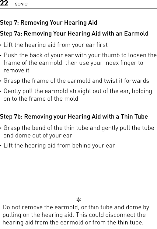 22 SONICStep 7: Removing Your Hearing AidStep 7a: Removing Your Hearing Aid with an Earmold ·Lift the hearing aid from your ear first ·Push the back of your ear with your thumb to loosen the frame of the earmold, then use your index finger to remove it ·Grasp the frame of the earmold and twist it forwards ·Gently pull the earmold straight out of the ear, holding on to the frame of the moldStep 7b: Removing your Hearing Aid with a Thin Tube ·Grasp the bend of the thin tube and gently pull the tube and dome out of your ear ·Lift the hearing aid from behind your ear  ✼  Do not remove the earmold, or thin tube and dome by pulling on the hearing aid. This could disconnect the hearing aid from the earmold or from the thin tube.