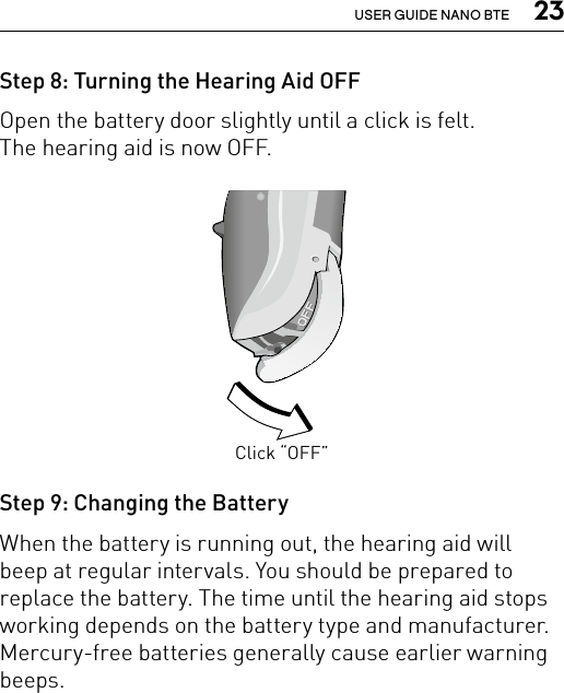  23USER GUIDE NANO BTEStep 8: Turning the Hearing Aid OFFOpen the battery door slightly until a click is felt.  The hearing aid is now OFF.Step 9: Changing the BatteryWhen the battery is running out, the hearing aid will beep at regular intervals. You should be prepared to replace the battery. The time until the hearing aid stops working depends on the battery type and manufacturer. Mercury-free batteries generally cause earlier warning beeps.Click “OFF”Bernafon nano BTE IFUVR_ILU_OnOffFunctionNanoBTE_BW_HI