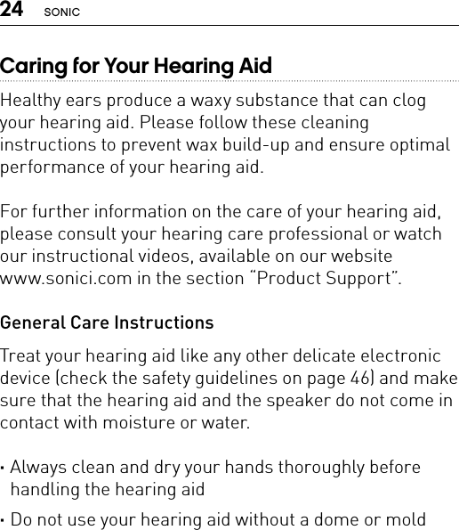 24 SONICCaring for Your Hearing AidHealthy ears produce a waxy substance that can clog your hearing aid. Please follow these cleaning instructions to prevent wax build-up and ensure optimal performance of your hearing aid.For further information on the care of your hearing aid, please consult your hearing care professional or watch our instructional videos, available on our website  www.sonici.com in the section “Product Support”.General Care InstructionsTreat your hearing aid like any other delicate electronic device (check the safety guidelines on page 46) and make sure that the hearing aid and the speaker do not come in contact with moisture or water. ·Always clean and dry your hands thoroughly before handling the hearing aid ·Do not use your hearing aid without a dome or mold