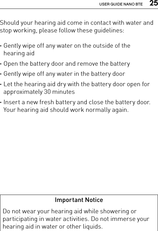  25USER GUIDE NANO BTEShould your hearing aid come in contact with water and stop working, please follow these guidelines: ·Gently wipe off any water on the outside of the  hearing aid ·Open the battery door and remove the battery ·Gently wipe off any water in the battery door ·Let the hearing aid dry with the battery door open for approximately 30 minutes ·Insert a new fresh battery and close the battery door. Your hearing aid should work normally again.Important NoticeDo not wear your hearing aid while showering or participating in water activities. Do not immerse your hearing aid in water or other liquids.