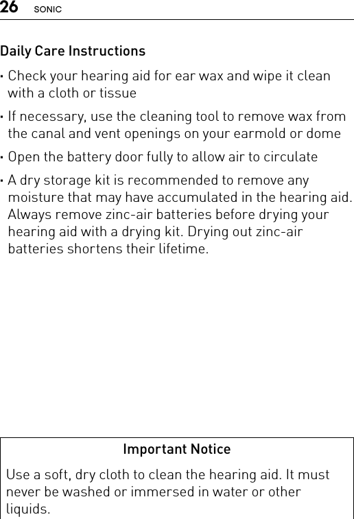 26 SONICDaily Care Instructions ·Check your hearing aid for ear wax and wipe it clean with a cloth or tissue ·If necessary, use the cleaning tool to remove wax from the canal and vent openings on your earmold or dome ·Open the battery door fully to allow air to circulate ·A dry storage kit is recommended to remove any moisture that may have accumulated in the hearing aid. Always remove zinc-air batteries before drying your hearing aid with a drying kit. Drying out zinc-air batteries shortens their lifetime.Important NoticeUse a soft, dry cloth to clean the hearing aid. It must never be washed or immersed in water or other liquids.