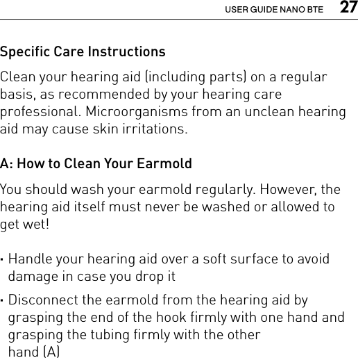  27USER GUIDE NANO BTESpecific Care InstructionsClean your hearing aid (including parts) on a regular basis, as recommended by your hearing care professional. Microorganisms from an unclean hearing aid may cause skin irritations.A: How to Clean Your EarmoldYou should wash your earmold regularly. However, the hearing aid itself must never be washed or allowed to  get wet! ·Handle your hearing aid over a soft surface to avoid damage in case you drop it ·Disconnect the earmold from the hearing aid by grasping the end of the hook firmly with one hand and grasping the tubing firmly with the other  hand (A) 